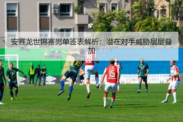 安赛龙世锦赛男单签表解析：潜在对手威胁层层叠加